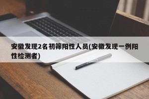 安徽发现2名初筛阳性人员(安徽发现一例阳性检测者)
