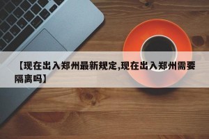【现在出入郑州最新规定,现在出入郑州需要隔离吗】