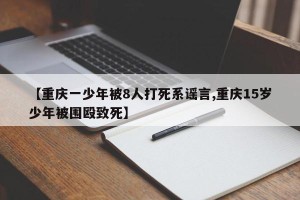 【重庆一少年被8人打死系谣言,重庆15岁少年被围殴致死】