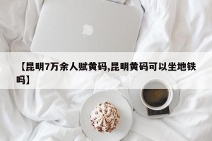 【昆明7万余人赋黄码,昆明黄码可以坐地铁吗】