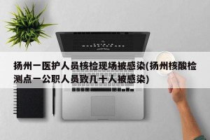 扬州一医护人员核检现场被感染(扬州核酸检测点一公职人员致几十人被感染)