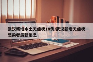 武汉新增本土无症状18例/武汉新增无症状感染者最新消息