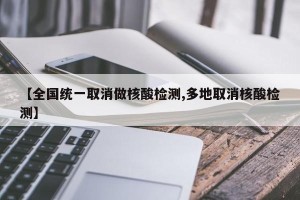 【全国统一取消做核酸检测,多地取消核酸检测】