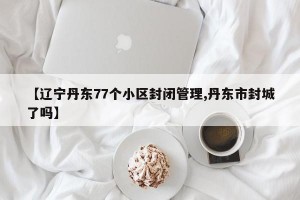 【辽宁丹东77个小区封闭管理,丹东市封城了吗】