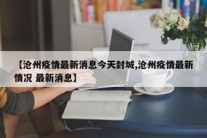 【沧州疫情最新消息今天封城,沧州疫情最新情况 最新消息】