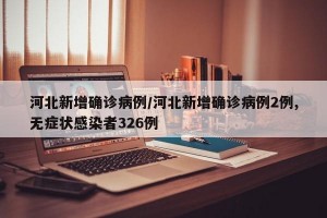 河北新增确诊病例/河北新增确诊病例2例,无症状感染者326例