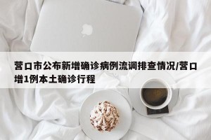 营口市公布新增确诊病例流调排查情况/营口增1例本土确诊行程