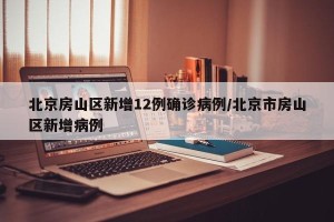 北京房山区新增12例确诊病例/北京市房山区新增病例
