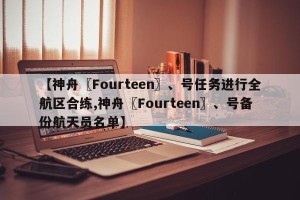 【神舟〖Fourteen〗、号任务进行全航区合练,神舟〖Fourteen〗、号备份航天员名单】