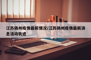 江苏扬州疫情最新情况/江苏扬州疫情最新消息活动轨迹