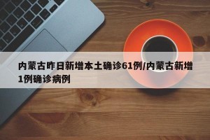 内蒙古昨日新增本土确诊61例/内蒙古新增1例确诊病例
