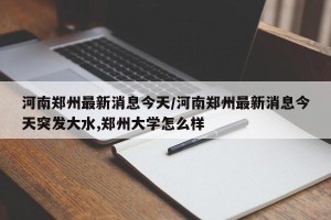 河南郑州最新消息今天/河南郑州最新消息今天突发大水,郑州大学怎么样