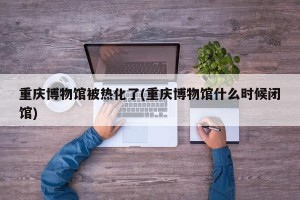 重庆博物馆被热化了(重庆博物馆什么时候闭馆)