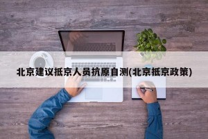 北京建议抵京人员抗原自测(北京抵京政策)