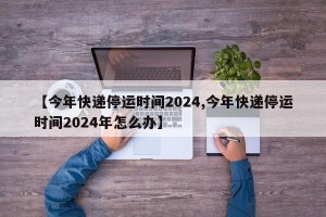 【今年快递停运时间2024,今年快递停运时间2024年怎么办】