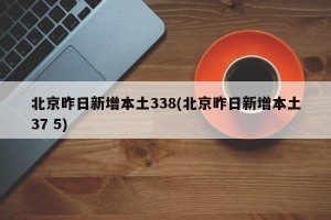 北京昨日新增本土338(北京昨日新增本土37 5)