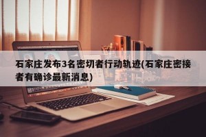 石家庄发布3名密切者行动轨迹(石家庄密接者有确诊最新消息)
