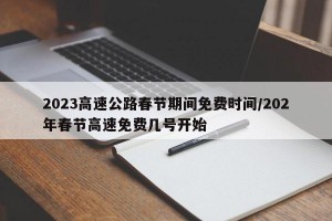 2023高速公路春节期间免费时间/202年春节高速免费几号开始