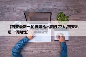 【西安最新一轮核酸检出阳性77人,西安出现一例阳性】