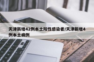 天津新增42例本土阳性感染者/天津新增4例本土病例