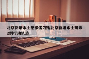北京新增本土感染者7例/北京新增本土确诊2例行动轨迹
