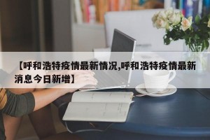 【呼和浩特疫情最新情况,呼和浩特疫情最新消息今日新增】