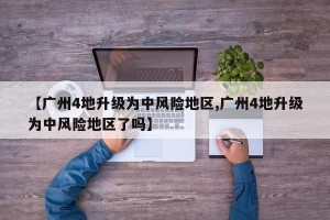 【广州4地升级为中风险地区,广州4地升级为中风险地区了吗】