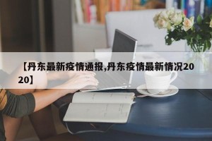 【丹东最新疫情通报,丹东疫情最新情况2020】