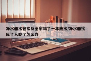 净水器水管接反全家喝了一年废水/净水器接反了人吃了怎么办