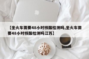 【坐火车需要48小时核酸检测吗,坐火车需要48小时核酸检测吗江苏】