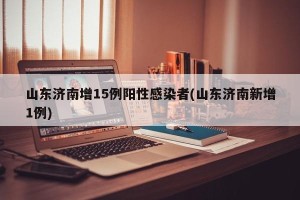 山东济南增15例阳性感染者(山东济南新增1例)
