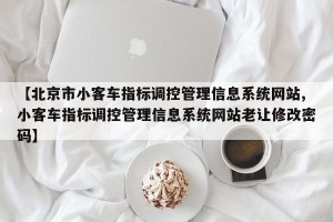 【北京市小客车指标调控管理信息系统网站,小客车指标调控管理信息系统网站老让修改密码】