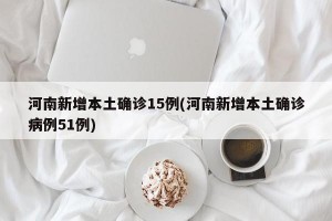 河南新增本土确诊15例(河南新增本土确诊病例51例)