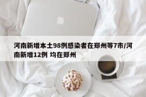 河南新增本土98例感染者在郑州等7市/河南新增12例 均在郑州