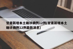 甘肃新增本土确诊病例12例(甘肃新增本土确诊病例12例最新消息)