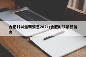 合肥封城最新消息2021/合肥封锁最新消息