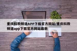 重庆科教频道APP下载官方网站/重庆科教频道app下载官方网站最新