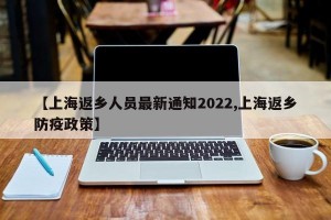 【上海返乡人员最新通知2022,上海返乡防疫政策】