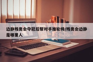 边静残奥会夺冠后帮对手推轮椅/残奥会边静是哪里人