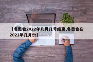 【冬奥会2022年几月几号结束,冬奥会在2022年几月份】