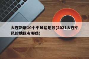 大连新增10个中风险地区(2021大连中风险地区有哪些)