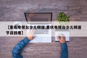 【重庆电视台少儿频道,重庆电视台少儿频道节目回看】