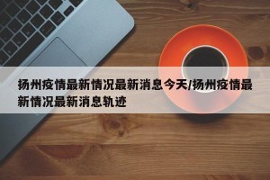扬州疫情最新情况最新消息今天/扬州疫情最新情况最新消息轨迹