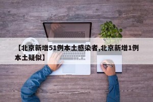【北京新增51例本土感染者,北京新增1例本土疑似】