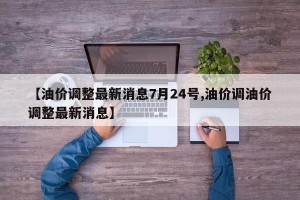 【油价调整最新消息7月24号,油价调油价调整最新消息】