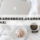 【山东淄博疫情最新消息,山东淄博疫情最新消息今天】