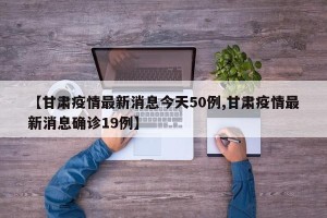 【甘肃疫情最新消息今天50例,甘肃疫情最新消息确诊19例】