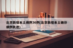 北京新增本土病例36例(北京新增本土确诊病例轨迹)