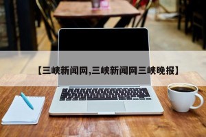 【三峡新闻网,三峡新闻网三峡晚报】