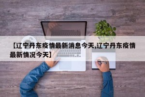 【辽宁丹东疫情最新消息今天,辽宁丹东疫情最新情况今天】